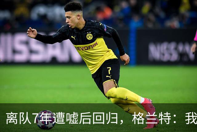 离队7年遭嘘后回归，格兰特：我成了“他们中的一个”